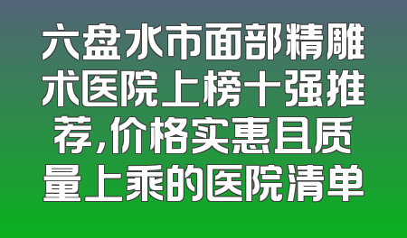 六盘水市面部精雕术医院上榜十强推荐，价格实惠且质量上乘的医院清单