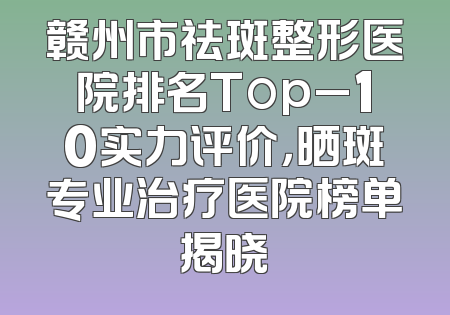 赣州市祛斑整形医院排名Top_10实力评价，晒斑专业治疗医院榜单揭晓