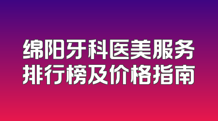 绵阳牙科医美服务排行榜及价格指南