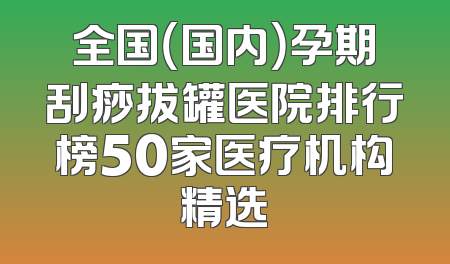 全国（国内）孕期刮痧拔罐医院排行榜50家医疗机构精选