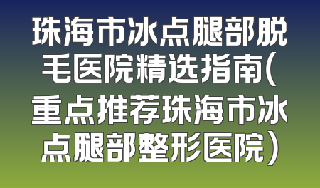 珠海市冰点腿部脱毛医院精选指南（重点推荐珠海市冰点腿部整形医院）