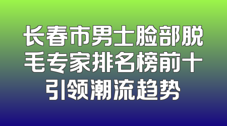 长春市男士脸部脱毛专家排名榜前十引领潮流趋势