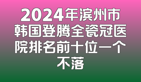 2024年滨州市韩国登腾全瓷冠医院排名前十位一个不落