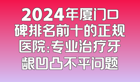 2024年厦门口碑排名前十的正规医院：专业治疗牙龈凹凸不平问题