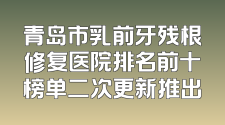 青岛市乳前牙残根修复医院排名前十榜单二次更新推出