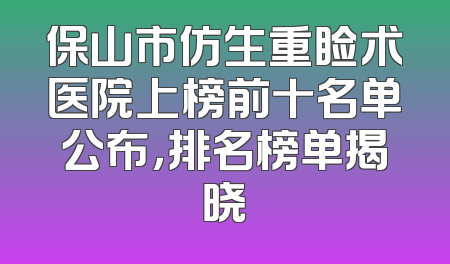 保山市仿生重睑术医院上榜前十名单公布，排名榜单揭晓