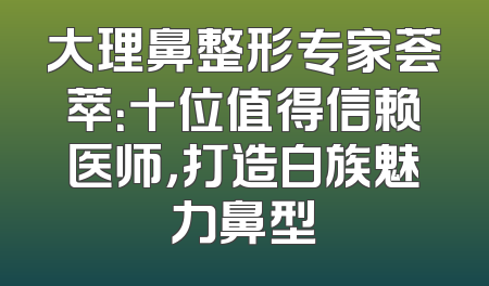 大理鼻整形专家荟萃：十位值得信赖医师，打造白族魅力鼻型