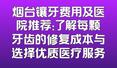 烟台镶牙费用及医院推荐：了解每颗牙齿的修复成本与选择优质医疗服务