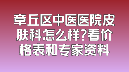 章丘区中医医院皮肤科怎么样？看价格表和专家资料