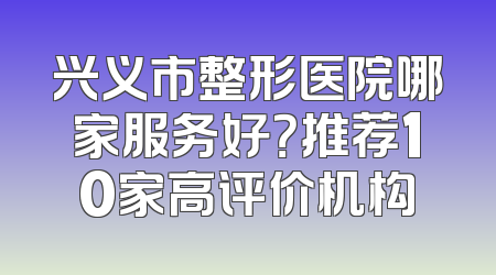 兴义市整形医院哪家服务好？推荐10家高评价机构