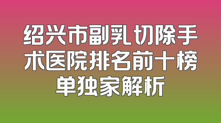 绍兴市副乳切除手术医院排名前十榜单独家解析