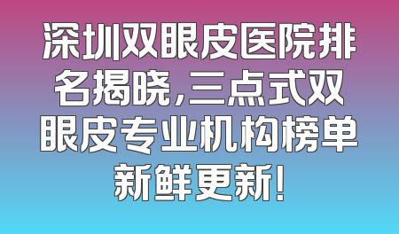 深圳双眼皮医院排名揭晓，三点式双眼皮专业机构榜单新鲜更新！
