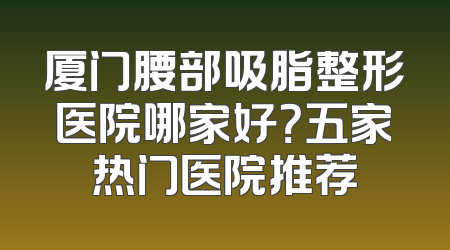 厦门腰部吸脂整形医院哪家好？五家热门医院推荐