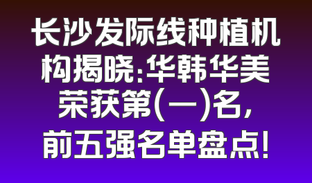 长沙发际线种植机构揭晓：华韩华美荣获第（一）名，前五强名单盘点！