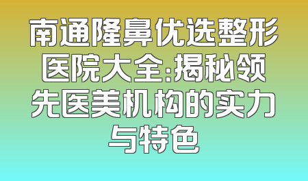 南通隆鼻优选整形医院大全：揭秘领先医美机构的实力与特色