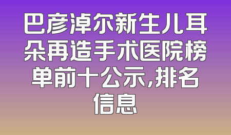巴彦淖尔新生儿耳朵再造手术医院榜单前十公示，排名信息