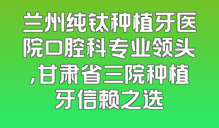 兰州纯钛种植牙医院口腔科专业领头，甘肃省三院种植牙信赖之选
