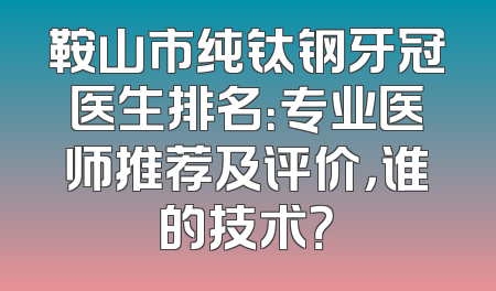 鞍山市纯钛钢牙冠医生排名：专业医师推荐及评价，谁的技术？