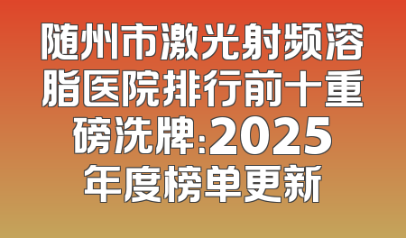 随州市激光射频溶脂医院排行前十重磅洗牌：2025年度榜单更新