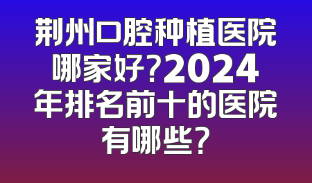 荆州口腔种植医院哪家好？2024年排名前十的医院有哪些？