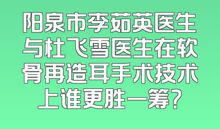 阳泉市李茹英医生与杜飞雪医生在软骨再造耳手术技术上谁更胜一筹？