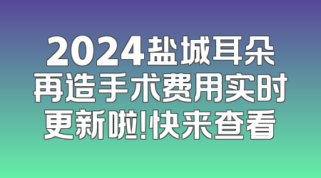 2024盐城耳朵再造手术费用实时更新啦！快来查看