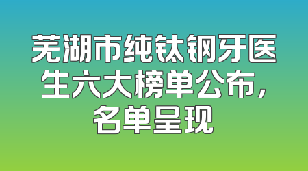 芜湖市纯钛钢牙医生六大榜单公布，名单呈现