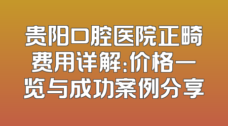 贵阳口腔医院正畸费用详解：价格一览与成功案例分享