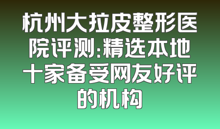 杭州大拉皮整形医院评测：精选本地十家备受网友好评的机构