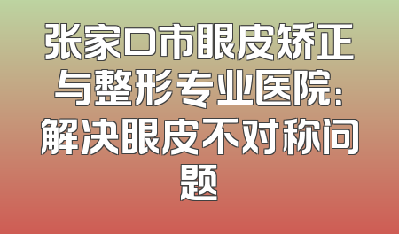 张家口市眼皮矫正与整形专业医院：解决眼皮不对称问题
