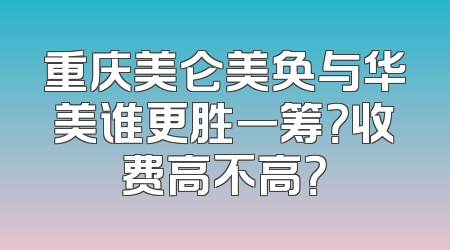 重庆美仑美奂与华美谁更胜一筹？收费高不高？