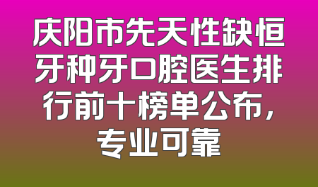 庆阳市先天性缺恒牙种牙口腔医生排行前十榜单公布，专业可靠