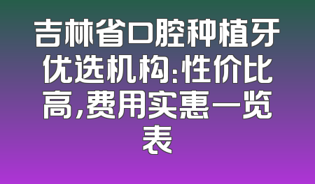 吉林省口腔种植牙优选机构：性价比高，费用实惠一览表