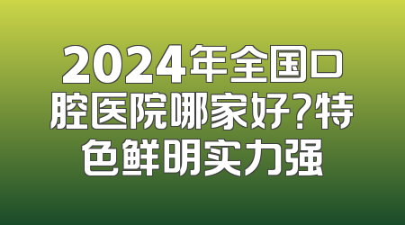 2024年全国口腔医院哪家好？特色鲜明实力强