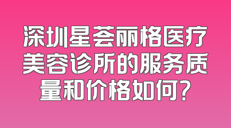 深圳星荟丽格医疗美容诊所的服务质量和价格如何？