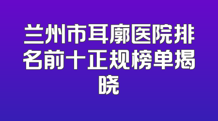 兰州市耳廓医院排名前十正规榜单揭晓