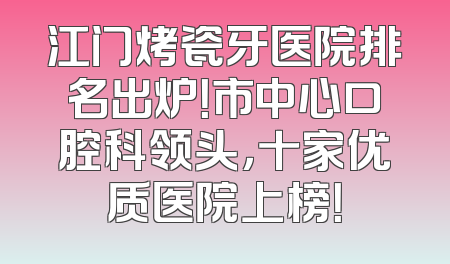 江门烤瓷牙医院排名出炉！市中心口腔科领头，十家优质医院上榜！
