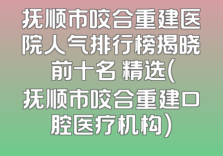 抚顺市咬合重建医院人气排行榜揭晓 前十名 精选（抚顺市咬合重建口腔医疗机构）