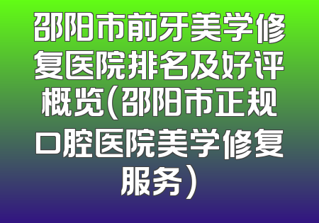 邵阳市前牙美学修复医院排名及好评概览（邵阳市正规口腔医院美学修复服务）