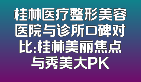 桂林医疗整形美容医院与诊所口碑对比：桂林美丽焦点与秀美大PK
