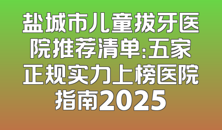 盐城市儿童拔牙医院推荐清单：五家正规实力上榜医院指南2025