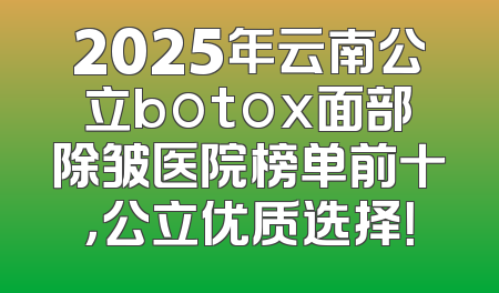 2025年云南公立botox面部除皱医院榜单前十，公立优质选择！