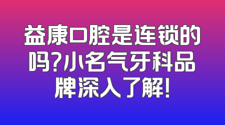 益康口腔是连锁的吗？小名气牙科品牌深入了解！