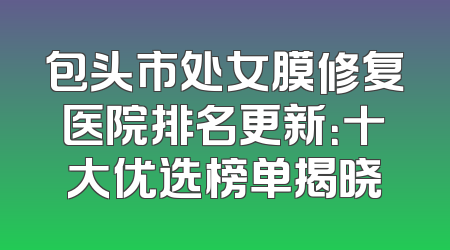 包头市处女膜修复医院排名更新：十大优选榜单揭晓