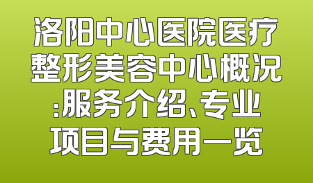 洛阳中心医院医疗整形美容中心概况：服务介绍、专业项目与费用一览