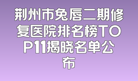 荆州市兔唇二期修复医院排名榜TOP11揭晓名单公布