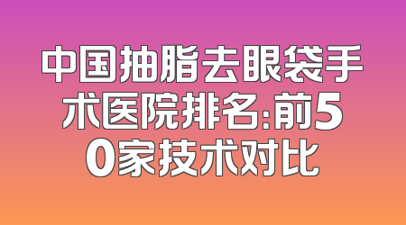 中国抽脂去眼袋手术医院排名：前50家技术对比