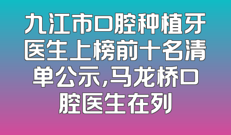 九江市口腔种植牙医生上榜前十名清单公示，马龙桥口腔医生在列