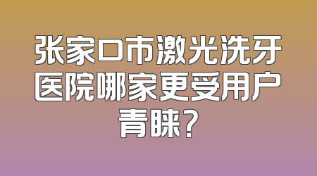 张家口市激光洗牙医院哪家更受用户青睐？