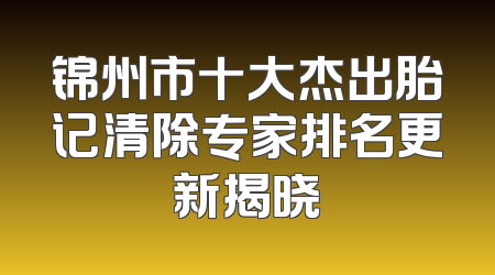 锦州市十大杰出胎记清除专家排名更新揭晓